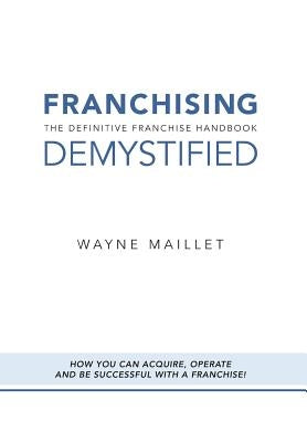 Franchising Demystified: The Definitive Franchise Handbook by Maillet, Wayne