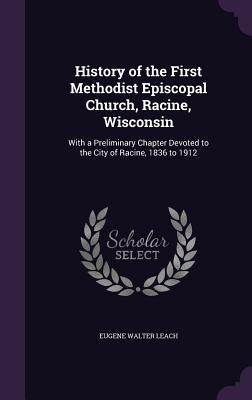 History of the First Methodist Episcopal Church, Racine, Wisconsin: With a Preliminary Chapter Devoted to the City of Racine, 1836 to 1912 by Leach, Eugene Walter