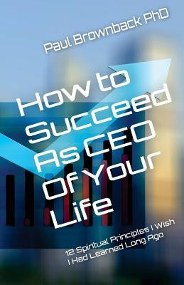 How to Succeed as CEO of Your Life: 12 Spiritual Principles I Wish I Had Learned Long Ago by Brownback, Paul