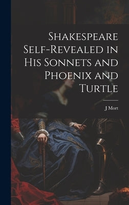 Shakespeare Self-Revealed in His Sonnets and Phoenix and Turtle by Mort, J.