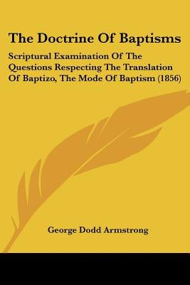 The Doctrine Of Baptisms: Scriptural Examination Of The Questions Respecting The Translation Of Baptizo, The Mode Of Baptism (1856) by Armstrong, George Dodd