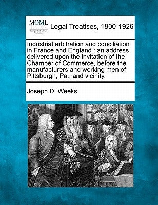 Industrial Arbitration and Conciliation in France and England: An Address Delivered Upon the Invitation of the Chamber of Commerce, Before the Manufac by Weeks, Joseph D.