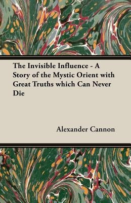 The Invisible Influence - A Story of the Mystic Orient with Great Truths which Can Never Die by Cannon, Alexander