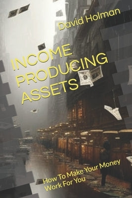 Income Producing Assets: How To Make Your Money Work For You by Holman, David