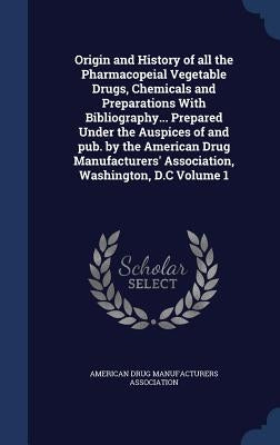 Origin and History of all the Pharmacopeial Vegetable Drugs, Chemicals and Preparations With Bibliography... Prepared Under the Auspices of and pub. b by American Drug Manufacturers Association