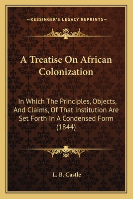 A Treatise On African Colonization: In Which The Principles, Objects, And Claims, Of That Institution Are Set Forth In A Condensed Form (1844) by Castle, L. B.
