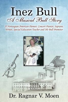 Inez Bull: A Musical Bull Story - A Norwegian-American Pioneer, Concert Pianist, Soprano, Writer, Special Education Teacher and Ole Bull Promoter by Moen, Ragnar V.