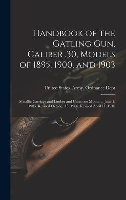 Handbook of the Gatling Gun, Caliber .30, Models of 1895, 1900, and 1903: Metallic Carriage and Limber and Casemate Mount ... June 1, 1905. Revised Oc by United States Army Ordnance Dept