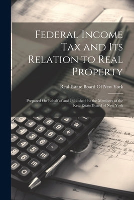 Federal Income Tax and Its Relation to Real Property: Prepared On Behalf of and Published for the Members of the Real Estate Board of New York by Real Estate Board of New York