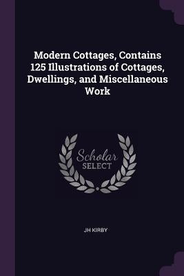 Modern Cottages, Contains 125 Illustrations of Cottages, Dwellings, and Miscellaneous Work by Kirby, Jh