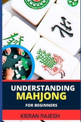 Understanding Mahjong for Beginners: Advance Guide To The Rich History, Rules, And Strategies To Master The Art Of Mahjong And Elevate Your Gaming Exp by Rajesh, Kieran