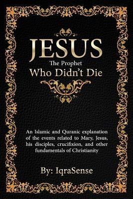 Jesus - The Prophet Who Didn't Die: An Islamic and Quranic explanation about Jesus, Mary, and other fundamentals of Christianity by Iqrasense