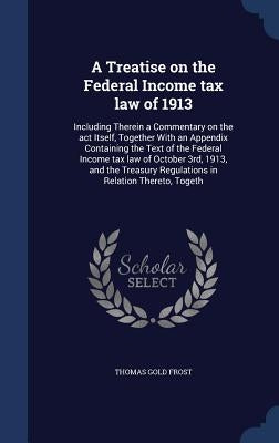 A Treatise on the Federal Income tax law of 1913: Including Therein a Commentary on the act Itself, Together With an Appendix Containing the Text of t by Frost, Thomas Gold