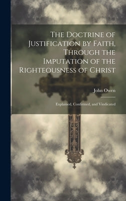 The Doctrine of Justification by Faith, Through the Imputation of the Righteousness of Christ: Explained, Confirmed, and Vindicated by Owen, John 1616-1683