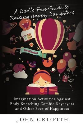 A Dad's Fun Guide to Raising Happy Daughters: Imagination Activities Against  Body-Snatching Zombie Naysayers  and Other Foes of Happiness by Griffith, John