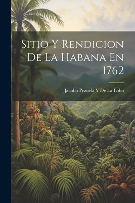 Sitio Y Rendicion De La Habana En 1762 by De La Lobo, Jacobo Pezuela y.