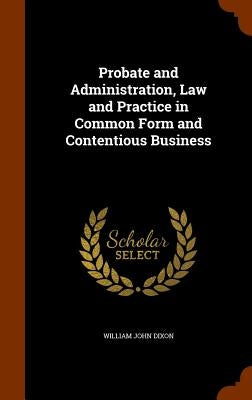 Probate and Administration, Law and Practice in Common Form and Contentious Business by Dixon, William John