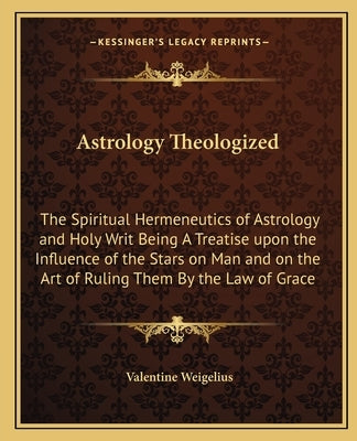 Astrology Theologized: The Spiritual Hermeneutics of Astrology and Holy Writ Being A Treatise upon the Influence of the Stars on Man and on t by Weigelius, Valentine