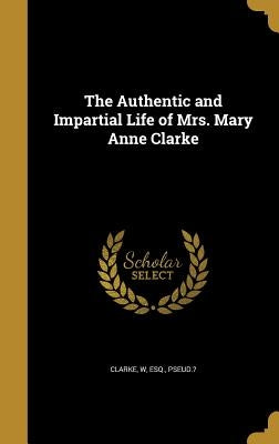 The Authentic and Impartial Life of Mrs. Mary Anne Clarke by Clarke, W. Esq