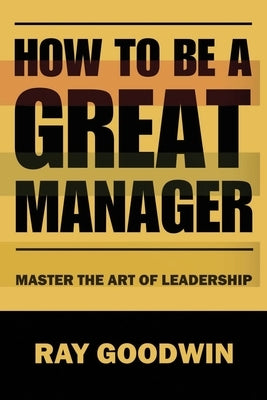 How To Be A Great Manager: Master the Art of Leadership by Goodwin, Ray