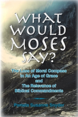 What Would Moses Say?: The Loss of Moral Compass in an Age of Grace and The Relevance of Biblical Commandments by Snyder, Pamela Susanne