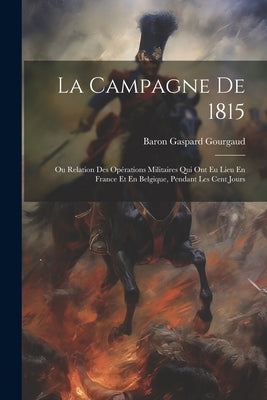 La Campagne De 1815: Ou Relation Des Opérations Militaires Qui Ont Eu Lieu En France Et En Belgique, Pendant Les Cent Jours by Gourgaud, Baron Gaspard
