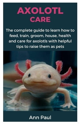 Axolotl Care: The complete guide to learn how to feed, train, groom, house, health and care for axolotls with helpful tips to raise them as pets by Paul, Ann