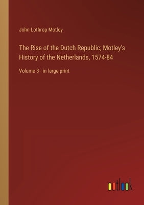 The Rise of the Dutch Republic; Motley's History of the Netherlands, 1574-84: Volume 3 - in large print by Motley, John Lothrop