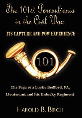 The 101st Pennsylvania in the Civil War: Its Capture and POW Experience: The Saga of a Lucky Bedford, Pa, Lieutenant and His Unlucky Regiment by Birch, Harold B.