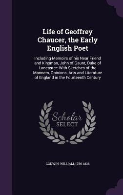 Life of Geoffrey Chaucer, the Early English Poet: Including Memoirs of his Near Friend and Kinsman, John of Gaunt, Duke of Lancaster: With Sketches of by Godwin, William