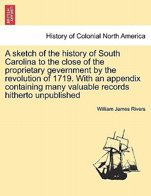 A Sketch of the History of South Carolina to the Close of the Proprietary Gevernment by the Revolution of 1719. with an Appendix Containing Many Valua by Rivers, William James