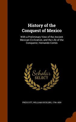 History of the Conquest of Mexico: With a Preliminary View of the Ancient Mexican Civilization, and the Life of the Conqueror, Hernando Cortés by Prescott, William Hickling