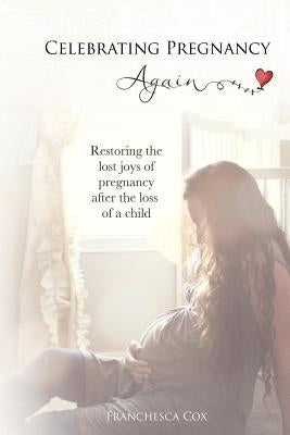 Celebrating Pregnancy Again: Restoring the lost joys of pregnancy after the loss of a child by Cox, Franchesca