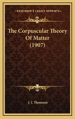 The Corpuscular Theory Of Matter (1907) by Thomson, J. J.