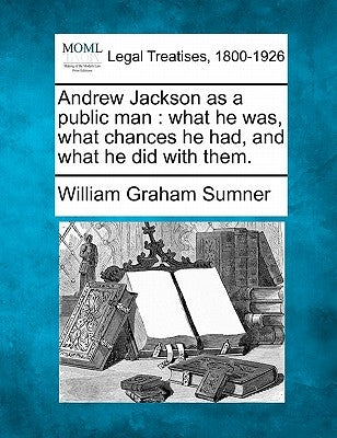 Andrew Jackson as a Public Man: What He Was, What Chances He Had, and What He Did with Them. by Sumner, William Graham
