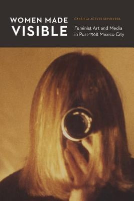 Women Made Visible: Feminist Art and Media in Post-1968 Mexico City by Aceves SepÃºlveda, Gabriela