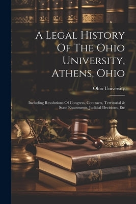 A Legal History Of The Ohio University, Athens, Ohio: Including Resolutions Of Congress, Contracts, Territorial & State Enactments, Judicial Decisions by University, Ohio