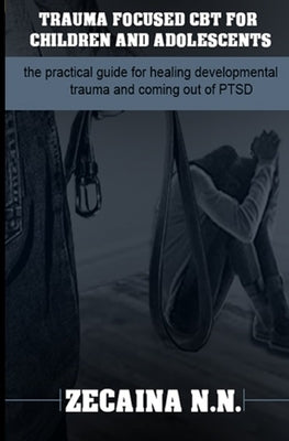 Trauma focused CBT for children and adolescents: The practical guide for healing developmental trauma and coming out of PTSD by N. N., Zecaina