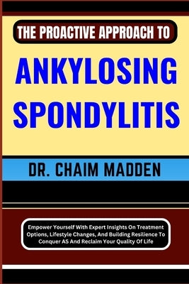 The Proactive Approach to Ankylosing Spondylitis: Empower Yourself With Expert Insights On Treatment Options, Lifestyle Changes, And Building Resilien by Madden, Chaim