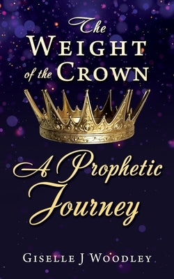 The Weight of the Crown A Prophetic Journey by Woodley, Giselle J.