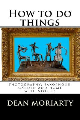 How to do things: Photography, saxophone, garden and home by Moriarty, Dean