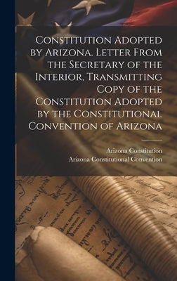 Constitution Adopted by Arizona. Letter From the Secretary of the Interior, Transmitting Copy of the Constitution Adopted by the Constitutional Conven by Convention, Arizona Constitutional