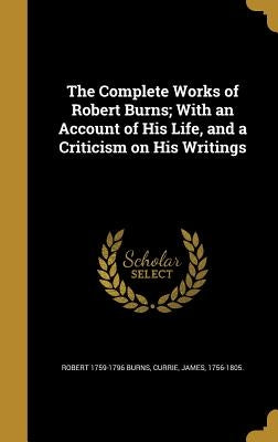 The Complete Works of Robert Burns; With an Account of His Life, and a Criticism on His Writings by Burns, Robert 1759-1796