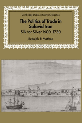 The Politics of Trade in Safavid Iran: Silk for Silver, 1600 1730 by Matthee, Rudolph P.