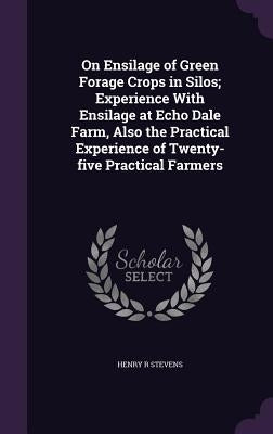 On Ensilage of Green Forage Crops in Silos; Experience With Ensilage at Echo Dale Farm, Also the Practical Experience of Twenty-five Practical Farmers by Stevens, Henry R.