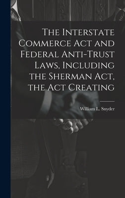 The Interstate Commerce Act and Federal Anti-trust Laws, Including the Sherman Act, the Act Creating by Snyder, William L.