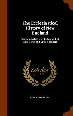 The Ecclesiastical History of New England: Comprising Not Only Religious, But Also Moral, and Other Relations by Felt, Joseph Barlow