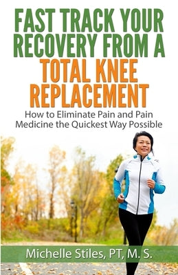 Fast Track Your Recovery From A Total Knee Replacement: How to Eliminate Pain And Pain Medicine The Quickest Way Possible by Stiles, Michelle