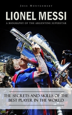 Lionel Messi: A Biography of the Argentine Superstar (The Secrets and Skills of the Best Player in the World) by Montgomery, Jose