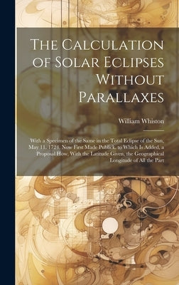 The Calculation of Solar Eclipses Without Parallaxes: With a Specimen of the Same in the Total Eclipse of the Sun, May 11. 1724. Now First Made Public by Whiston, William
